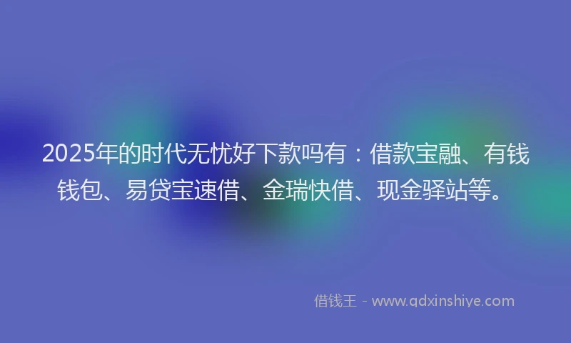 2025年的时代无忧好下款吗有：借款宝融、有钱钱包、易贷宝速借、金瑞快借、现金驿站等。