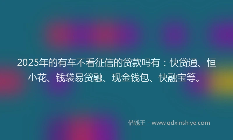 2025年的有车不看征信的贷款吗有：快贷通、恒小花、钱袋易贷融、现金钱包、快融宝等。