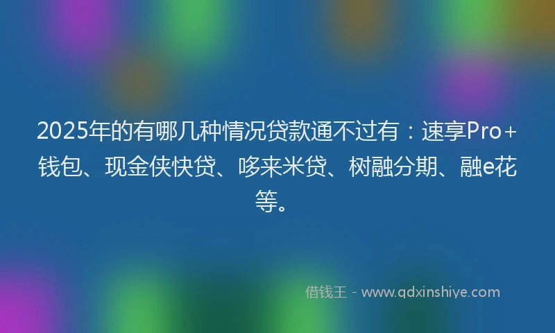 2025年的有哪几种情况贷款通不过有：速享Pro+钱包、现金侠快贷、哆来米贷、树融分期、融e花等。