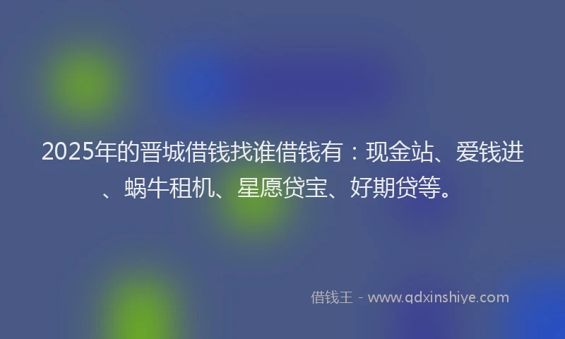 2025年的晋城借钱找谁借钱有：现金站、爱钱进、蜗牛租机、星愿贷宝、好期贷等。