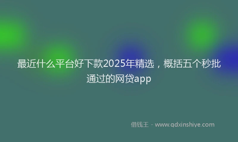 最近什么平台好下款2025年精选，概括五个秒批通过的网贷app