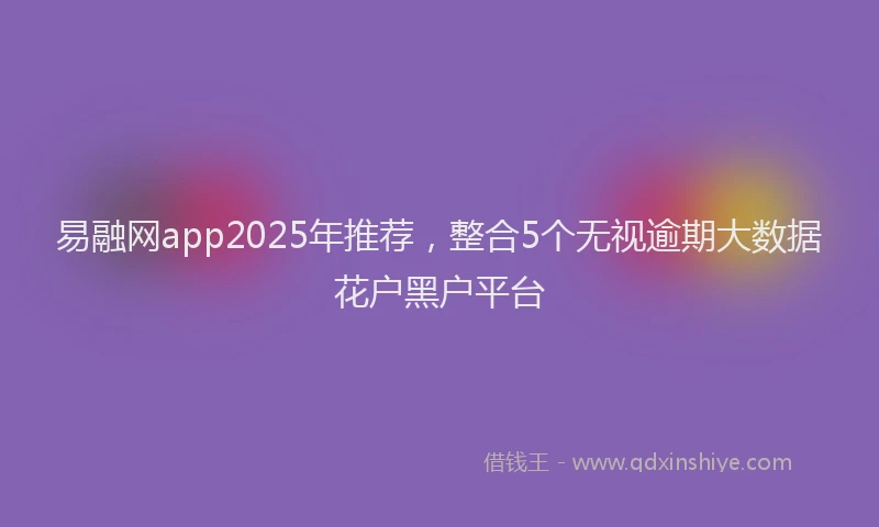 易融网app2025年推荐，整合5个无视逾期大数据花户黑户平台