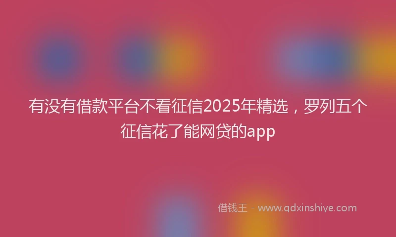 有没有借款平台不看征信2025年精选，罗列五个征信花了能网贷的app