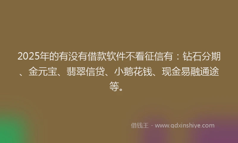 2025年的有没有借款软件不看征信有：钻石分期、金元宝、翡翠信贷、小鹅花钱、现金易融通途等。