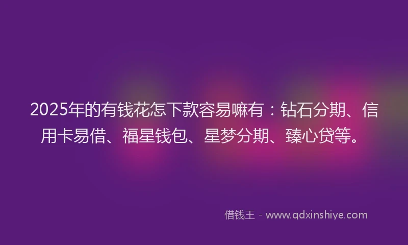 2025年的有钱花怎下款容易嘛有：钻石分期、信用卡易借、福星钱包、星梦分期、臻心贷等。