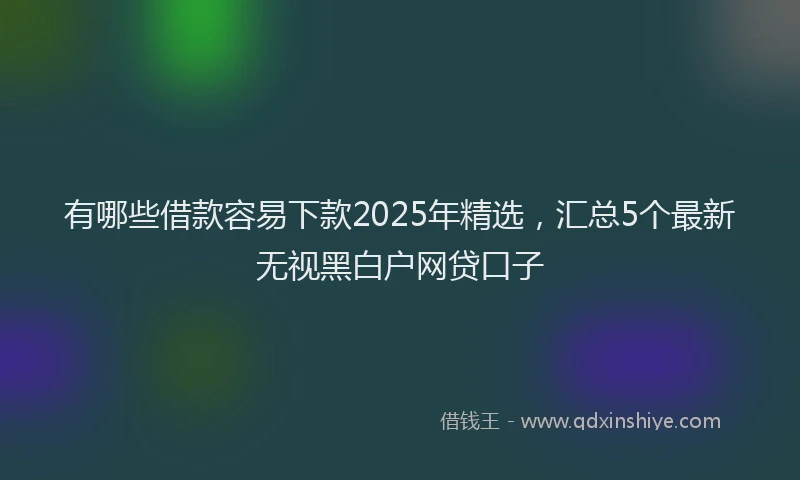 有哪些借款容易下款2025年精选，汇总5个最新无视黑白户网贷口子