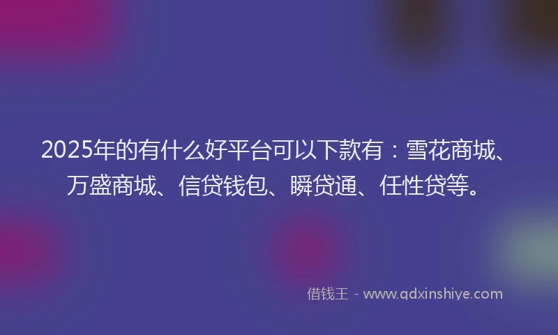 2025年的有什么好平台可以下款有：雪花商城、万盛商城、信贷钱包、瞬贷通、任性贷等。