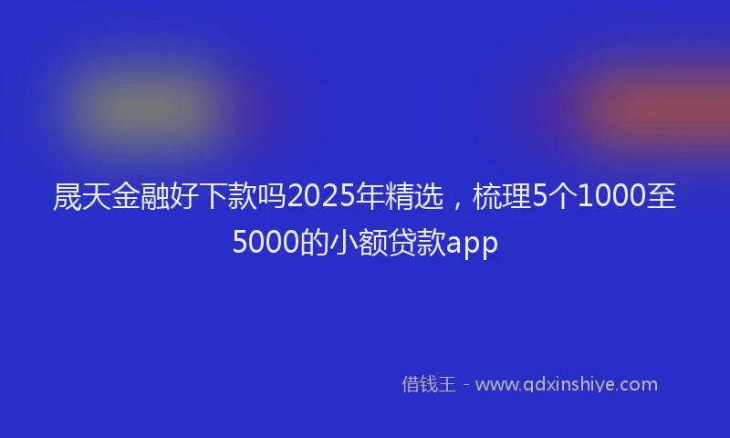 晟天金融好下款吗2025年精选，梳理5个1000至5000的小额贷款app
