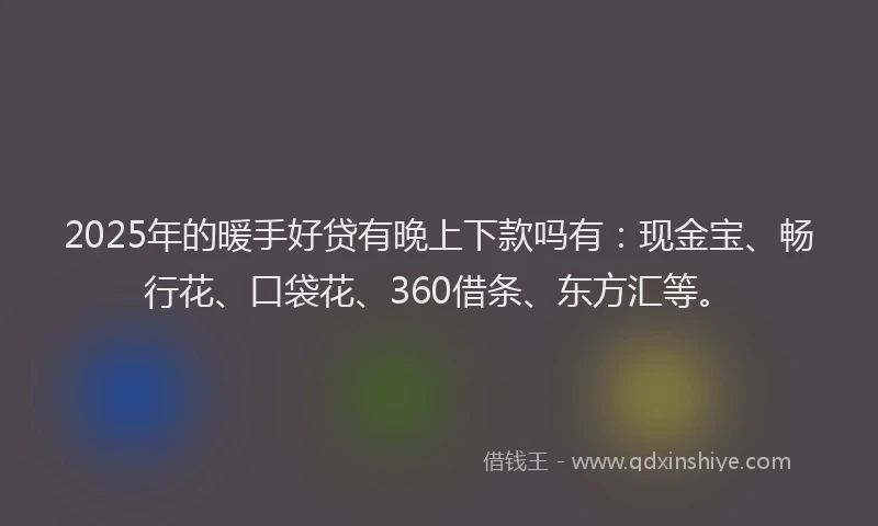 2025年的暖手好贷有晚上下款吗有：现金宝、畅行花、口袋花、360借条、东方汇等。