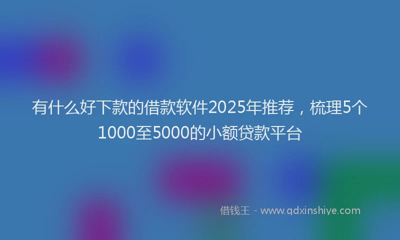 有什么好下款的借款软件2025年推荐，梳理5个1000至5000的小额贷款平台