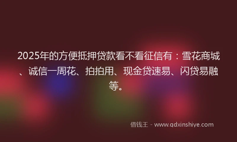 2025年的方便抵押贷款看不看征信有：雪花商城、诚信一周花、拍拍用、现金贷速易、闪贷易融等。