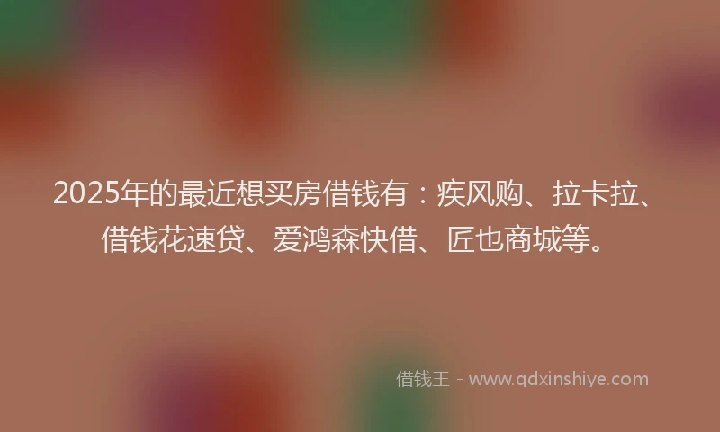 2025年的最近想买房借钱有：疾风购、拉卡拉、借钱花速贷、爱鸿森快借、匠也商城等。