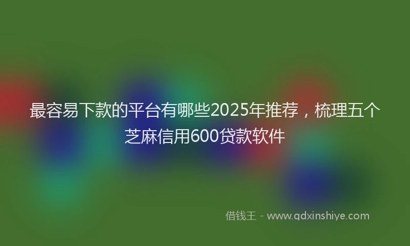 最容易下款的平台有哪些2025年推荐，梳理五个芝麻信用600贷款软件
