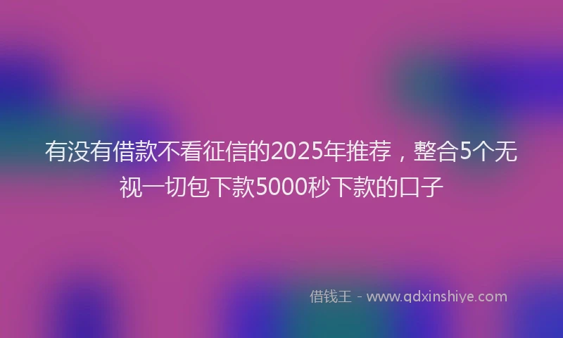 有没有借款不看征信的2025年推荐，整合5个无视一切包下款5000秒下款的口子