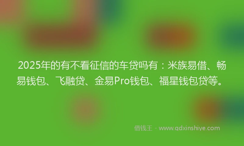 2025年的有不看征信的车贷吗有：米族易借、畅易钱包、飞融贷、金易Pro钱包、福星钱包贷等。