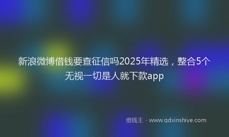 新浪微博借钱要查征信吗2025年精选，整合5个无视一切是人就下款app