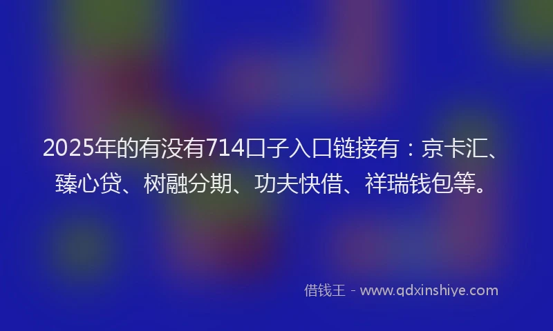 2025年的有没有714口子入口链接有：京卡汇、臻心贷、树融分期、功夫快借、祥瑞钱包等。