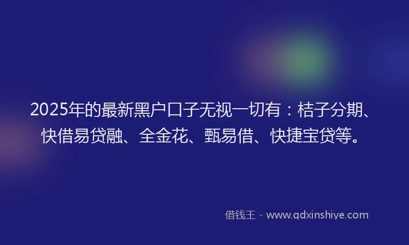 2025年的最新黑户口子无视一切有：桔子分期、快借易贷融、全金花、甄易借、快捷宝贷等。