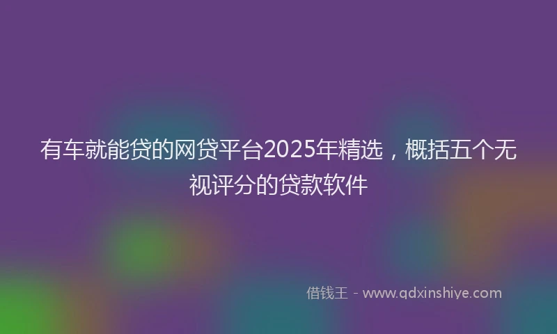 有车就能贷的网贷平台2025年精选，概括五个无视评分的贷款软件