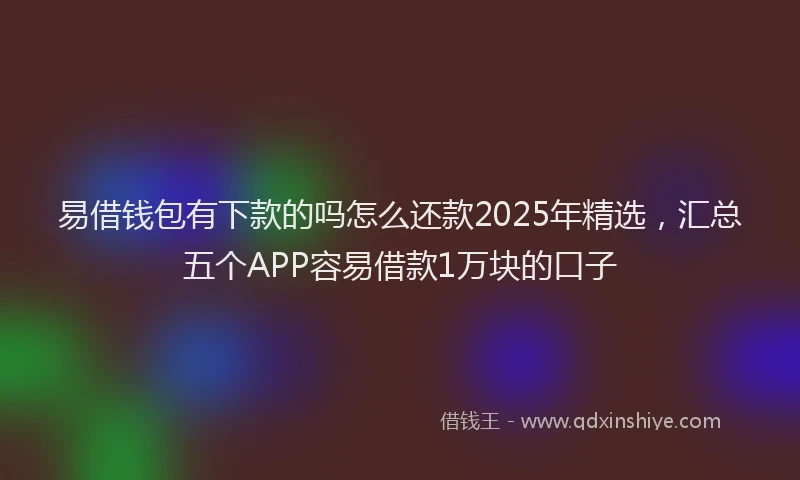 易借钱包有下款的吗怎么还款2025年精选，汇总五个APP容易借款1万块的口子