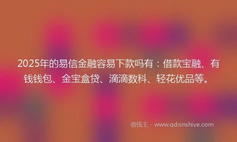 2025年的易信金融容易下款吗有：借款宝融、有钱钱包、金宝盒贷、滴滴数科、轻花优品等。
