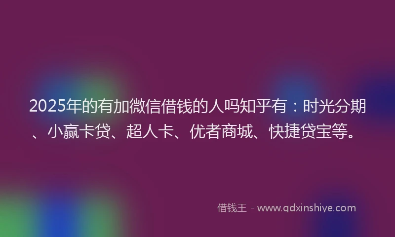2025年的有加微信借钱的人吗知乎有：时光分期、小赢卡贷、超人卡、优者商城、快捷贷宝等。