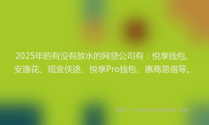 2025年的有没有放水的网贷公司有：悦享钱包、安逸花、现金侠途、悦享Pro钱包、惠商易借等。