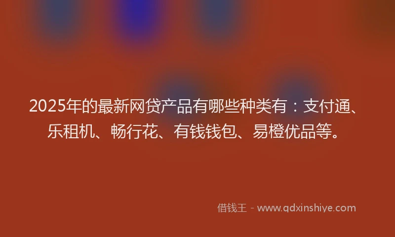 2025年的最新网贷产品有哪些种类有：支付通、乐租机、畅行花、有钱钱包、易橙优品等。