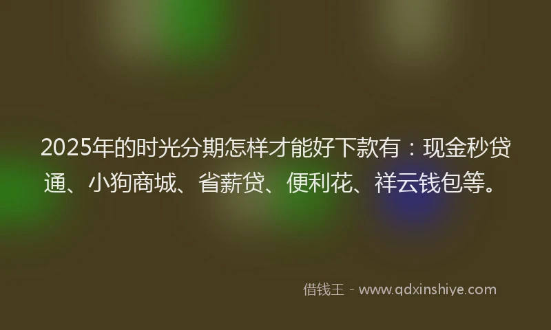 2025年的时光分期怎样才能好下款有：现金秒贷通、小狗商城、省薪贷、便利花、祥云钱包等。