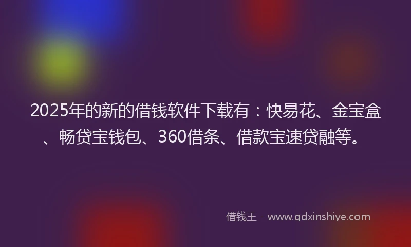 2025年的新的借钱软件下载有：快易花、金宝盒、畅贷宝钱包、360借条、借款宝速贷融等。