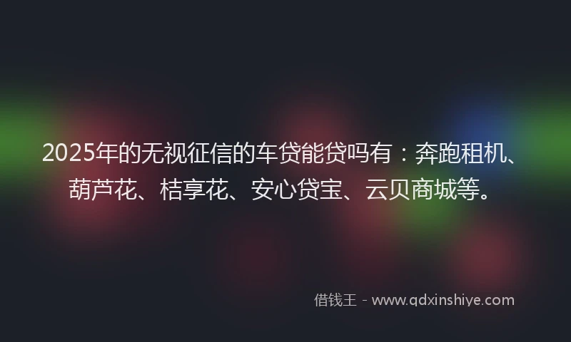 2025年的无视征信的车贷能贷吗有：奔跑租机、葫芦花、桔享花、安心贷宝、云贝商城等。
