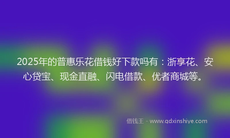 2025年的普惠乐花借钱好下款吗有：浙享花、安心贷宝、现金直融、闪电借款、优者商城等。