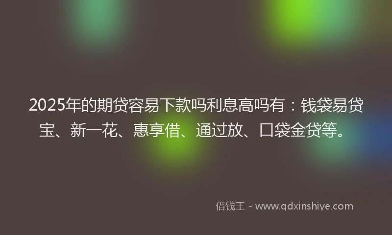 2025年的期贷容易下款吗利息高吗有：钱袋易贷宝、新一花、惠享借、通过放、口袋金贷等。