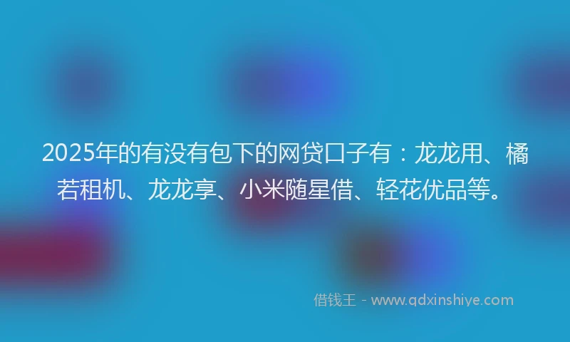 2025年的有没有包下的网贷口子有：龙龙用、橘若租机、龙龙享、小米随星借、轻花优品等。