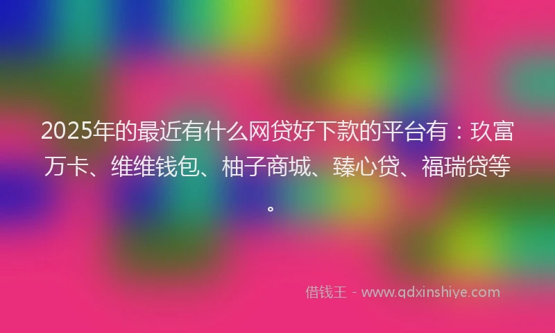 2025年的最近有什么网贷好下款的平台有：玖富万卡、维维钱包、柚子商城、臻心贷、福瑞贷等。