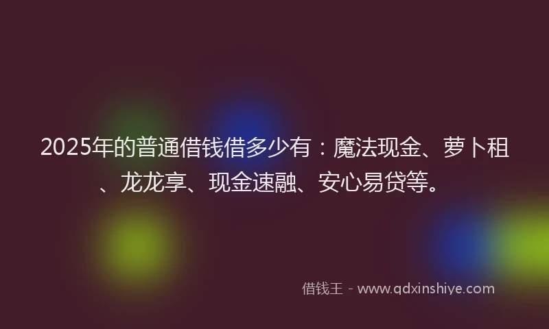 2025年的普通借钱借多少有：魔法现金、萝卜租、龙龙享、现金速融、安心易贷等。