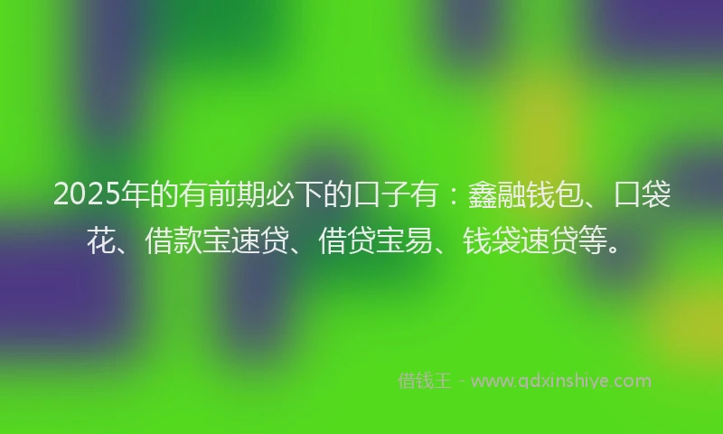 2025年的有前期必下的口子有：鑫融钱包、口袋花、借款宝速贷、借贷宝易、钱袋速贷等。