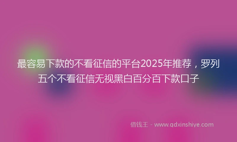 最容易下款的不看征信的平台2025年推荐，罗列五个不看征信无视黑白百分百下款口子
