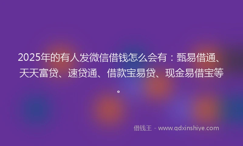 2025年的有人发微信借钱怎么会有：甄易借通、天天富贷、速贷通、借款宝易贷、现金易借宝等。
