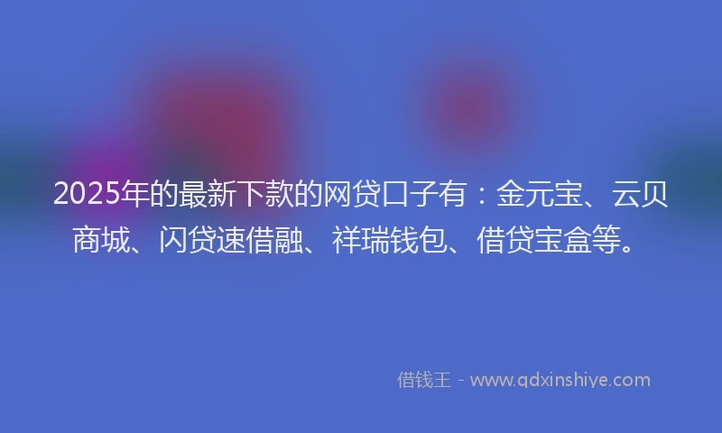 2025年的最新下款的网贷口子有：金元宝、云贝商城、闪贷速借融、祥瑞钱包、借贷宝盒等。