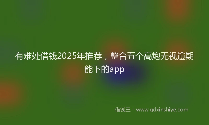 有难处借钱2025年推荐，整合五个高炮无视逾期能下的app