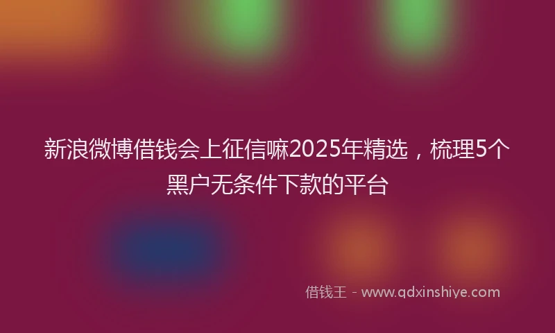 新浪微博借钱会上征信嘛2025年精选，梳理5个黑户无条件下款的平台