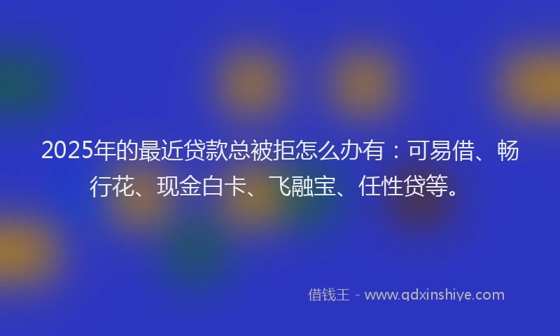 2025年的最近贷款总被拒怎么办有：可易借、畅行花、现金白卡、飞融宝、任性贷等。