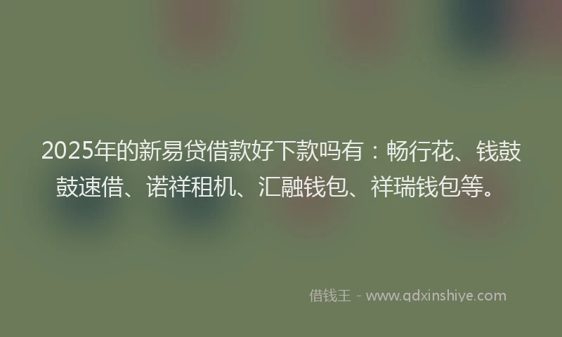 2025年的新易贷借款好下款吗有：畅行花、钱鼓鼓速借、诺祥租机、汇融钱包、祥瑞钱包等。