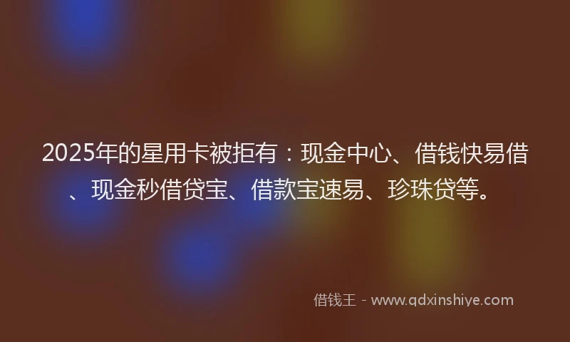 2025年的星用卡被拒有：现金中心、借钱快易借、现金秒借贷宝、借款宝速易、珍珠贷等。