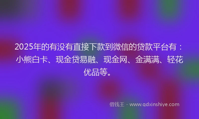 2025年的有没有直接下款到微信的贷款平台有：小熊白卡、现金贷易融、现金网、金满满、轻花优品等。