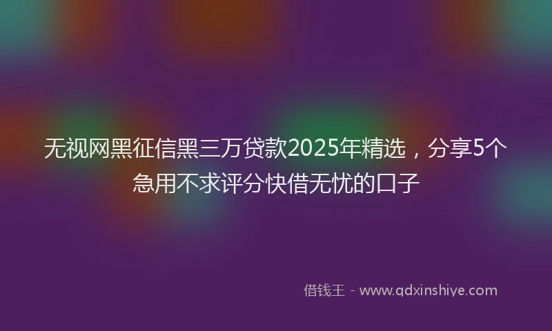 无视网黑征信黑三万贷款2025年精选，分享5个急用不求评分快借无忧的口子