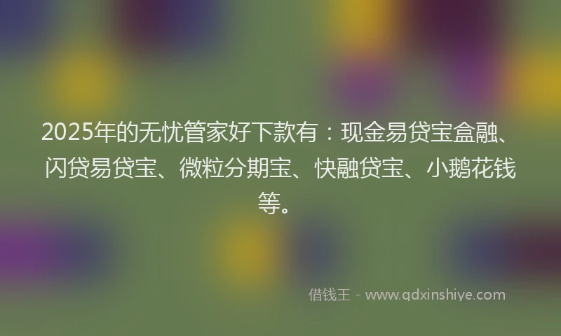2025年的无忧管家好下款有：现金易贷宝盒融、闪贷易贷宝、微粒分期宝、快融贷宝、小鹅花钱等。