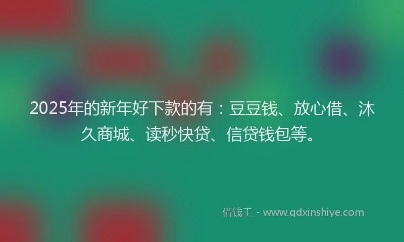 2025年的新年好下款的有：豆豆钱、放心借、沐久商城、读秒快贷、信贷钱包等。