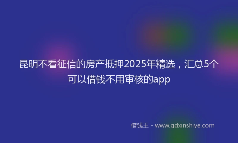 昆明不看征信的房产抵押2025年精选，汇总5个可以借钱不用审核的app